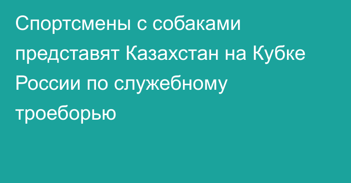 Спортсмены с собаками представят Казахстан на Кубке России по служебному троеборью