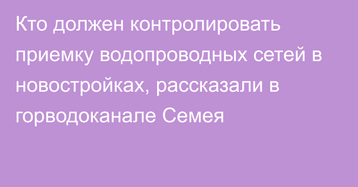 Кто должен контролировать приемку водопроводных сетей в новостройках, рассказали в горводоканале Семея