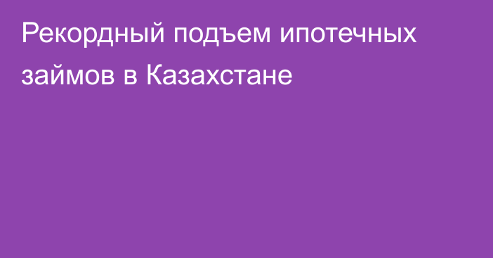 Рекордный подъем ипотечных займов в Казахстане