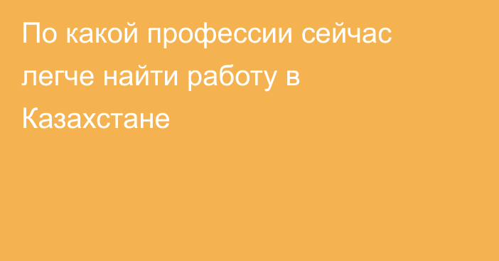 По какой профессии сейчас легче найти работу в Казахстане