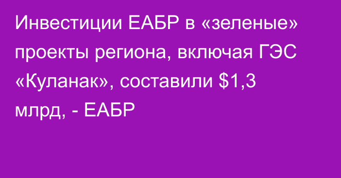 Инвестиции ЕАБР в «зеленые» проекты региона, включая ГЭС «Куланак», составили $1,3 млрд, - ЕАБР