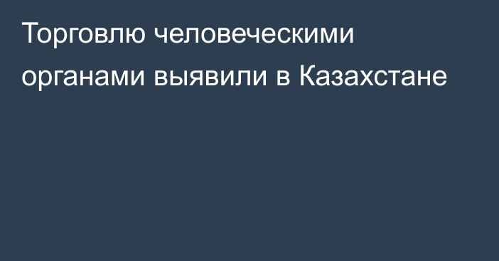 Торговлю человеческими органами выявили в Казахстане