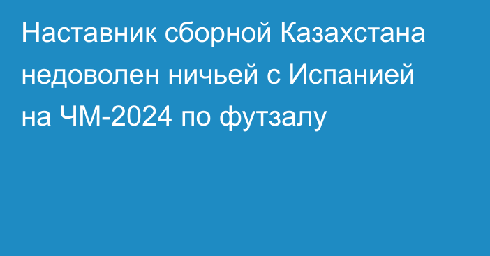 Наставник сборной Казахстана недоволен ничьей с Испанией на ЧМ-2024 по футзалу