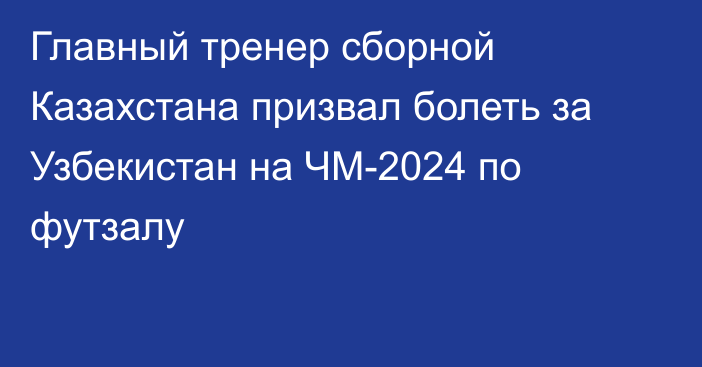 Главный тренер сборной Казахстана призвал болеть за Узбекистан на ЧМ-2024 по футзалу