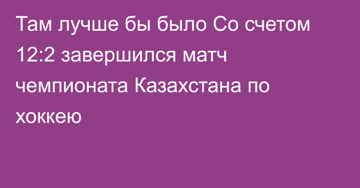 Там лучше бы было Со счетом 12:2 завершился матч чемпионата Казахстана по хоккею