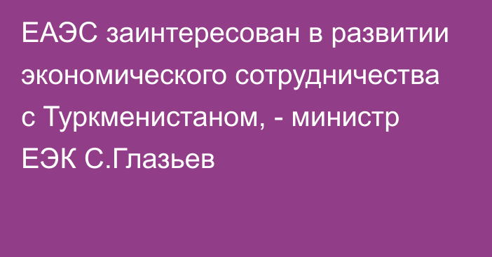 ЕАЭС заинтересован в развитии экономического сотрудничества с Туркменистаном, - министр ЕЭК С.Глазьев