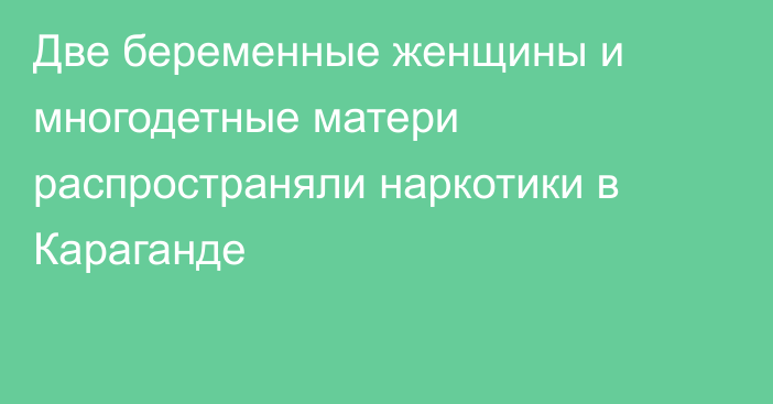 Две беременные женщины и многодетные матери распространяли наркотики в Караганде