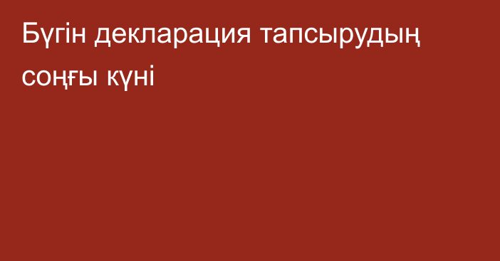 Бүгін декларация тапсырудың соңғы күні