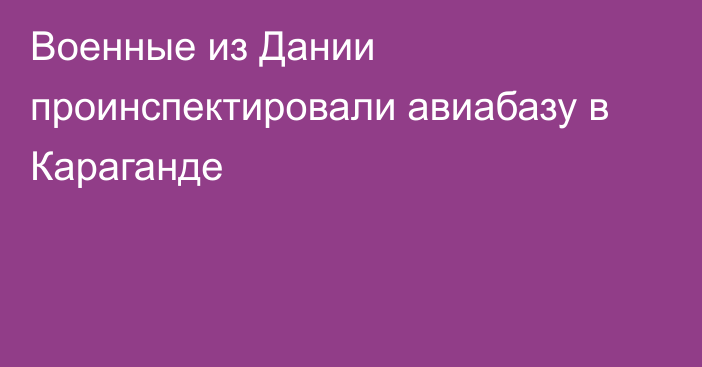 Военные из Дании проинспектировали авиабазу в Караганде