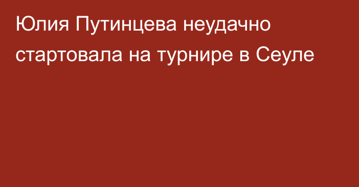 Юлия Путинцева неудачно стартовала на турнире в Сеуле