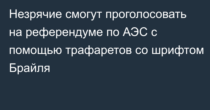 Незрячие смогут проголосовать на референдуме по АЭС с помощью трафаретов со шрифтом Брайля