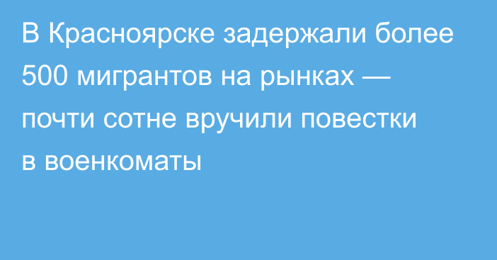 В Красноярске задержали более 500 мигрантов на рынках — почти сотне вручили повестки в военкоматы