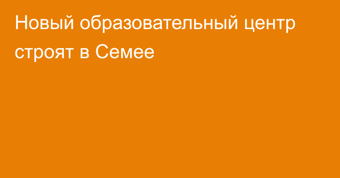 Новый образовательный центр строят в Семее