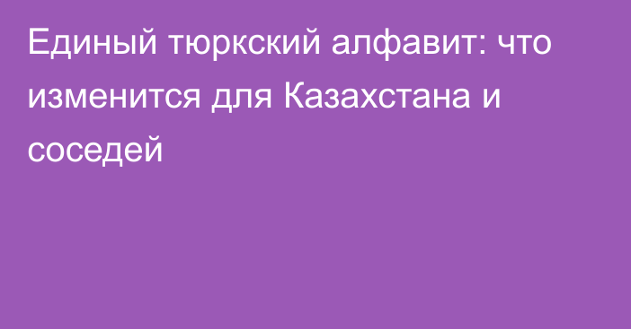 Единый тюркский алфавит: что изменится для Казахстана и соседей