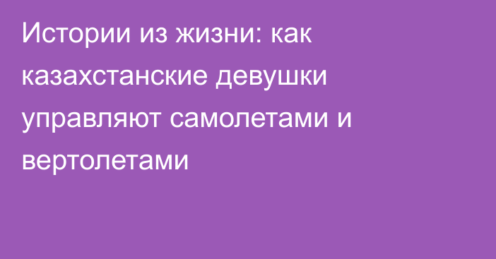 Истории из жизни: как казахстанские девушки управляют самолетами и вертолетами