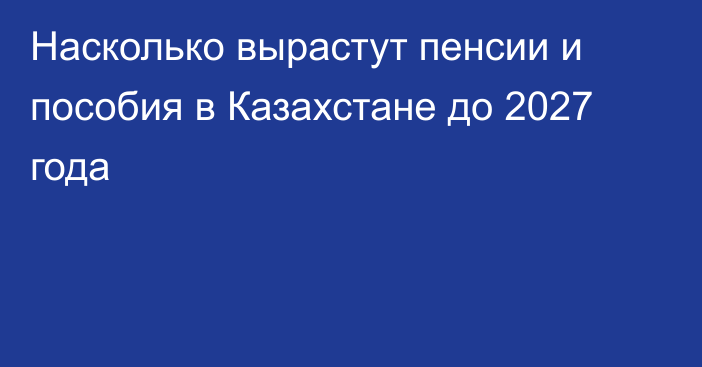 Насколько вырастут пенсии и пособия в Казахстане до 2027 года