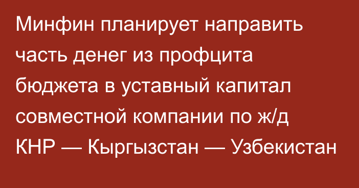 Минфин планирует направить часть денег из профцита бюджета в уставный капитал совместной компании по ж/д КНР — Кыргызстан — Узбекистан