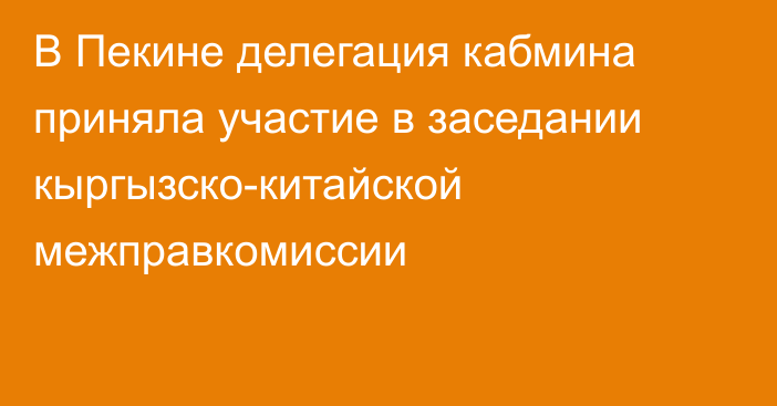 В Пекине делегация кабмина приняла участие в заседании кыргызско-китайской межправкомиссии