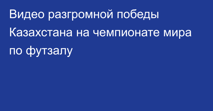 Видео разгромной победы Казахстана на чемпионате мира по футзалу