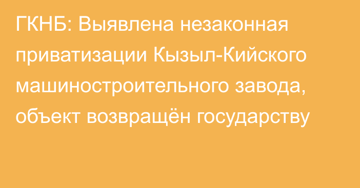 ГКНБ: Выявлена незаконная приватизации Кызыл-Кийского машиностроительного завода, объект возвращён государству