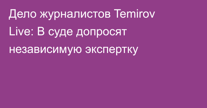 Дело журналистов Temirov Live: В суде допросят независимую экспертку