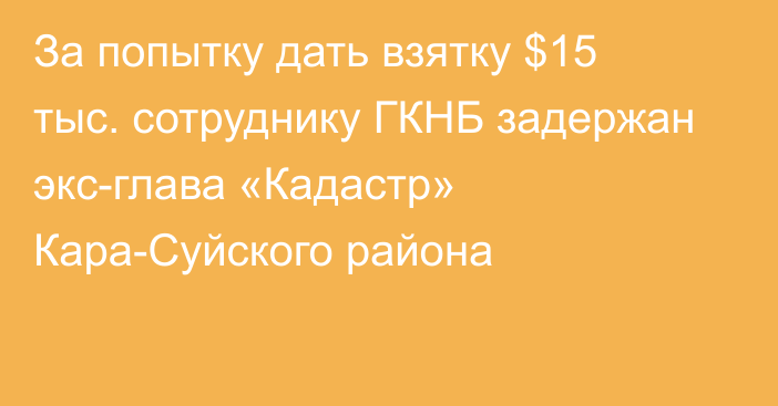 За попытку дать взятку $15 тыс. сотруднику ГКНБ задержан экс-глава «Кадастр» Кара-Суйского района