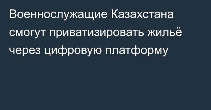 Военнослужащие Казахстана смогут приватизировать жильё через цифровую платформу