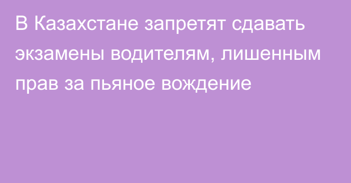 В Казахстане запретят сдавать экзамены водителям, лишенным прав за пьяное вождение