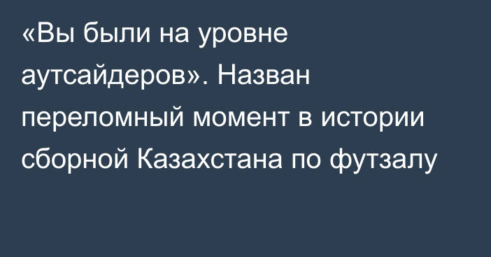 «Вы были на уровне аутсайдеров». Назван переломный момент в истории сборной Казахстана по футзалу