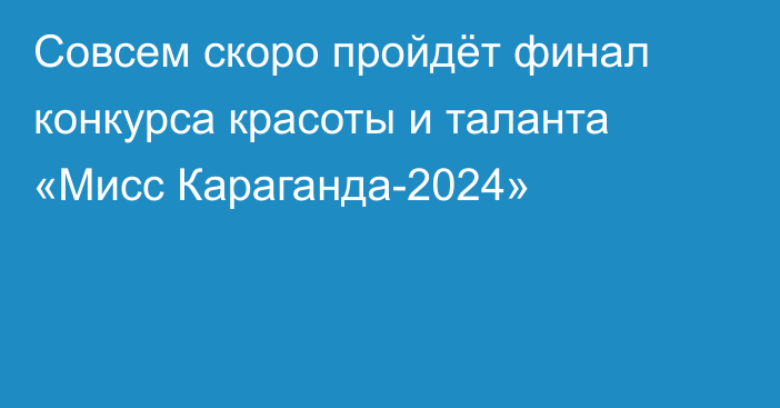 Совсем скоро пройдёт финал конкурса красоты и таланта «Мисс Караганда-2024»