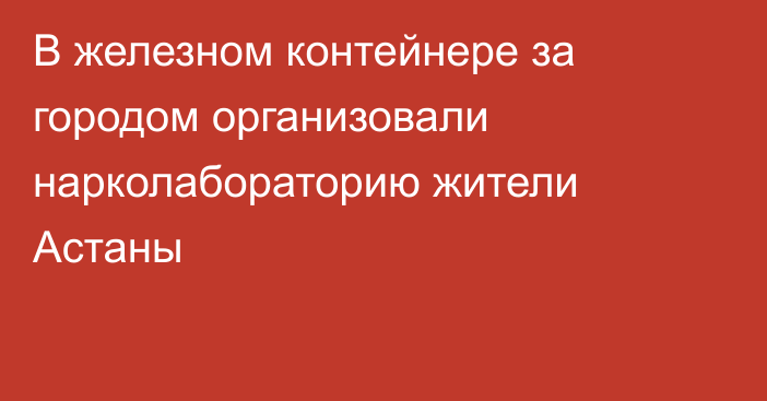 В железном контейнере за городом организовали нарколабораторию жители Астаны