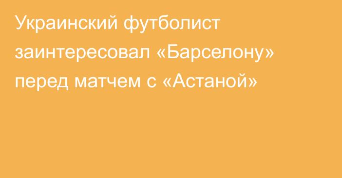 Украинский футболист заинтересовал «Барселону» перед матчем с «Астаной»