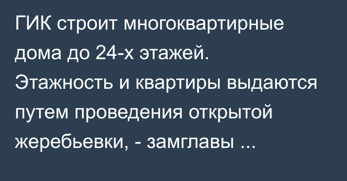 ГИК строит многоквартирные дома до 24-х этажей. Этажность и квартиры выдаются путем проведения открытой жеребьевки, - замглавы Н.Баясов