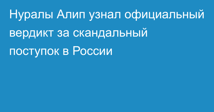 Нуралы Алип узнал официальный вердикт за скандальный поступок в России