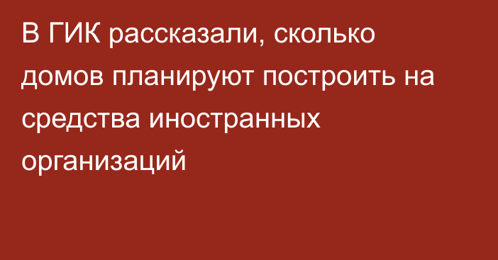 В ГИК рассказали, сколько домов планируют построить на средства иностранных организаций