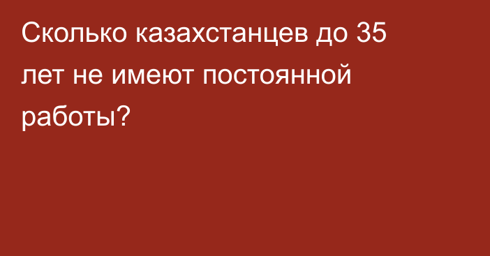 Сколько казахстанцев до 35 лет не имеют постоянной работы?