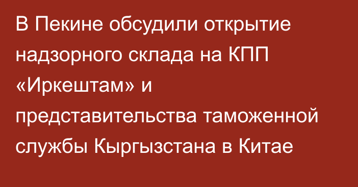 В Пекине обсудили открытие надзорного склада на КПП «Иркештам» и представительства таможенной службы Кыргызстана в Китае