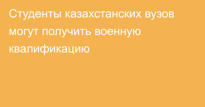 Студенты казахстанских вузов могут получить военную квалификацию