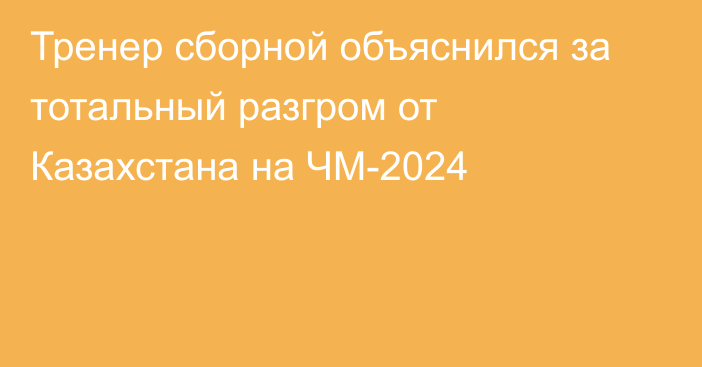 Тренер сборной объяснился за тотальный разгром от Казахстана на ЧМ-2024