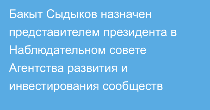 Бакыт Сыдыков назначен представителем президента в Наблюдательном совете Агентства развития и инвестирования сообществ