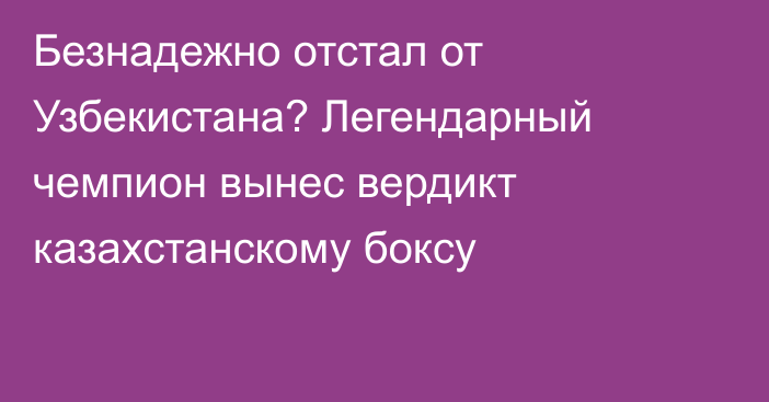 Безнадежно отстал от Узбекистана? Легендарный чемпион вынес вердикт казахстанскому боксу