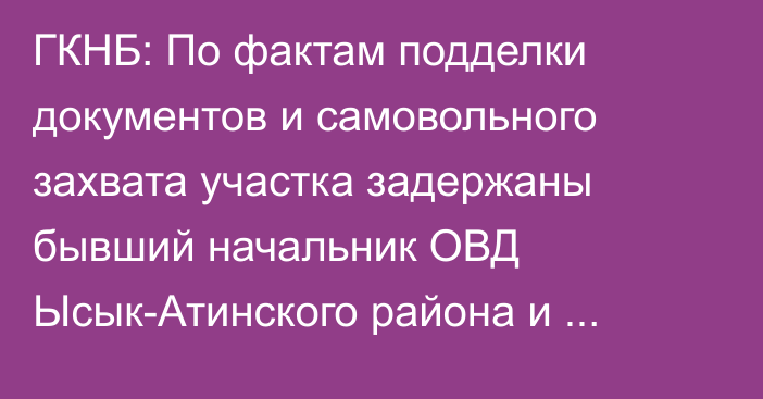 ГКНБ: По фактам подделки документов и самовольного захвата участка задержаны бывший начальник ОВД Ысык-Атинского района и экс-глава пастбищного комитета Жээкского айылного аймака