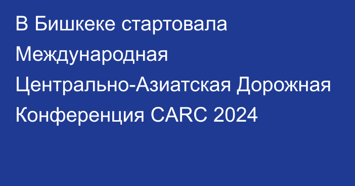 В Бишкеке стартовала Международная Центрально-Азиатская Дорожная Конференция CARC 2024