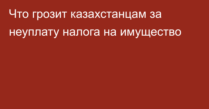 Что грозит казахстанцам за неуплату налога на имущество