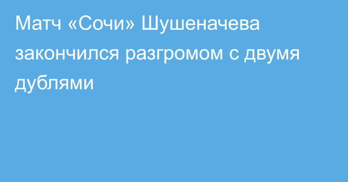 Матч «Сочи» Шушеначева закончился разгромом с двумя дублями