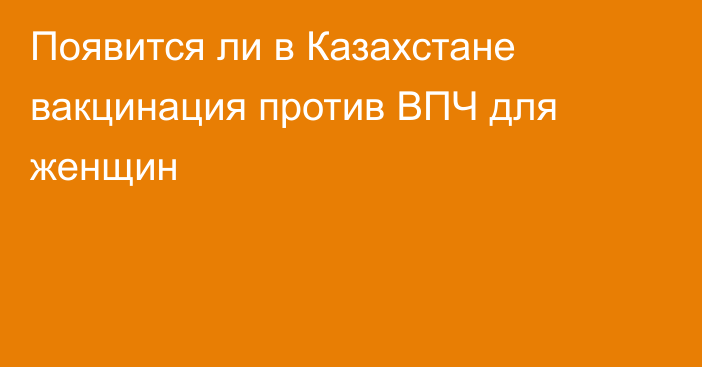 Появится ли в Казахстане вакцинация против ВПЧ для женщин