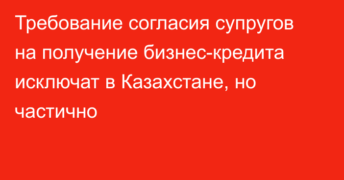 Требование согласия супругов на получение бизнес-кредита исключат в Казахстане, но частично