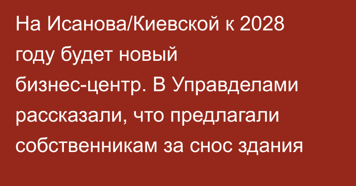 На Исанова/Киевской к 2028 году будет новый бизнес-центр. В Управделами рассказали, что предлагали собственникам за снос здания