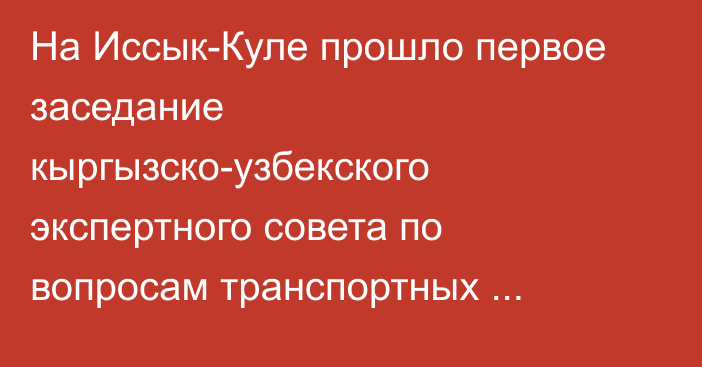 На Иссык-Куле прошло первое заседание кыргызско-узбекского экспертного совета по вопросам транспортных коридоров