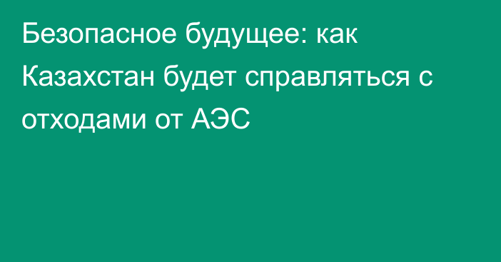 Безопасное будущее: как Казахстан будет справляться с отходами от АЭС